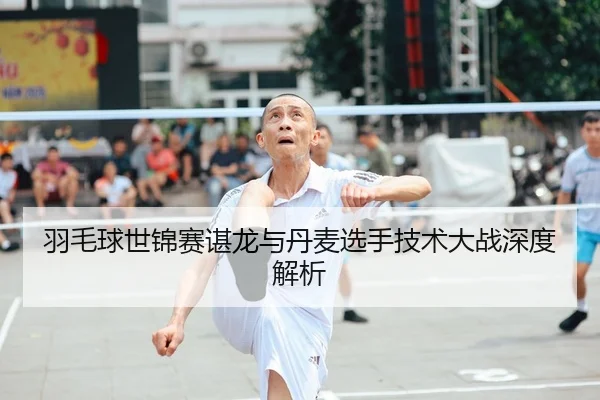 羽毛球世锦赛谌龙与丹麦选手技术大战深度解析